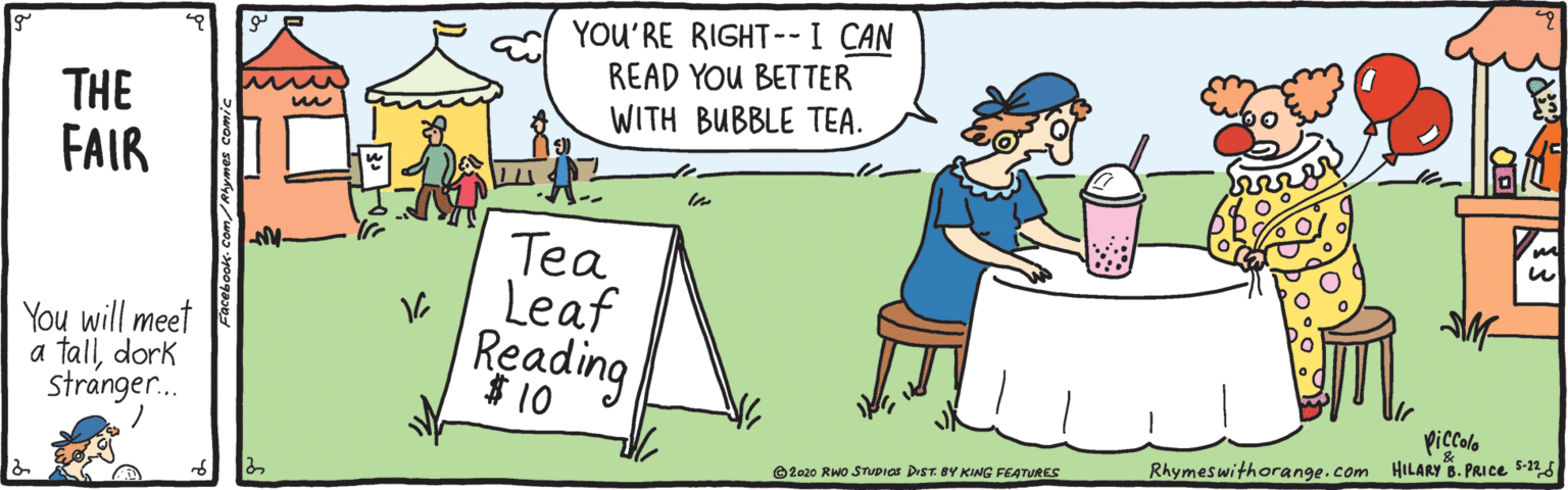 Pleased OCR: YOU'RE RIGHT--I CAN READ YOU BETTER WITH BUBBLE TEA. THE FAIR You will meet a talldork stranger. Tea Leaf Reading $ 10 picola Rhymeswithorange.com HILARY 6. PRICE S-2 O2020 RWo STUPIAS DrST. BY KING FEATURES YOU'RE RIGHT--I CAN READ YOU BETTER WITH BUBBLE TEA. THE FAIR You will meet a talldork stranger. Tea Leaf Reading $ 10 picola Rhymeswithorange.com HILARY 6. PRICE S-2 O2020 RWo STUPIAS DrST. BY KING FEATURES
