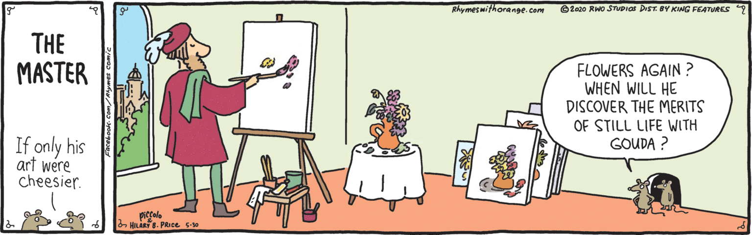 Drawing OCR: Rhymes withorange.com ©2020 RWo STUDIOS DIST. BY KING FEATURES 9 THE MASTER FLOWERS AGAIN ? WHEN WILL HE DISCOVER THE MERITS OF STILL LIFE WITH GOUDA ? If only his art were Cheesier. piccolo HILARY 8. PRIce 5-30 Rhymes withorange.com ©2020 RWo STUDIOS DIST. BY KING FEATURES 9 THE MASTER FLOWERS AGAIN ? WHEN WILL HE DISCOVER THE MERITS OF STILL LIFE WITH GOUDA ? If only his art were Cheesier. piccolo HILARY 8. PRIce 5-30