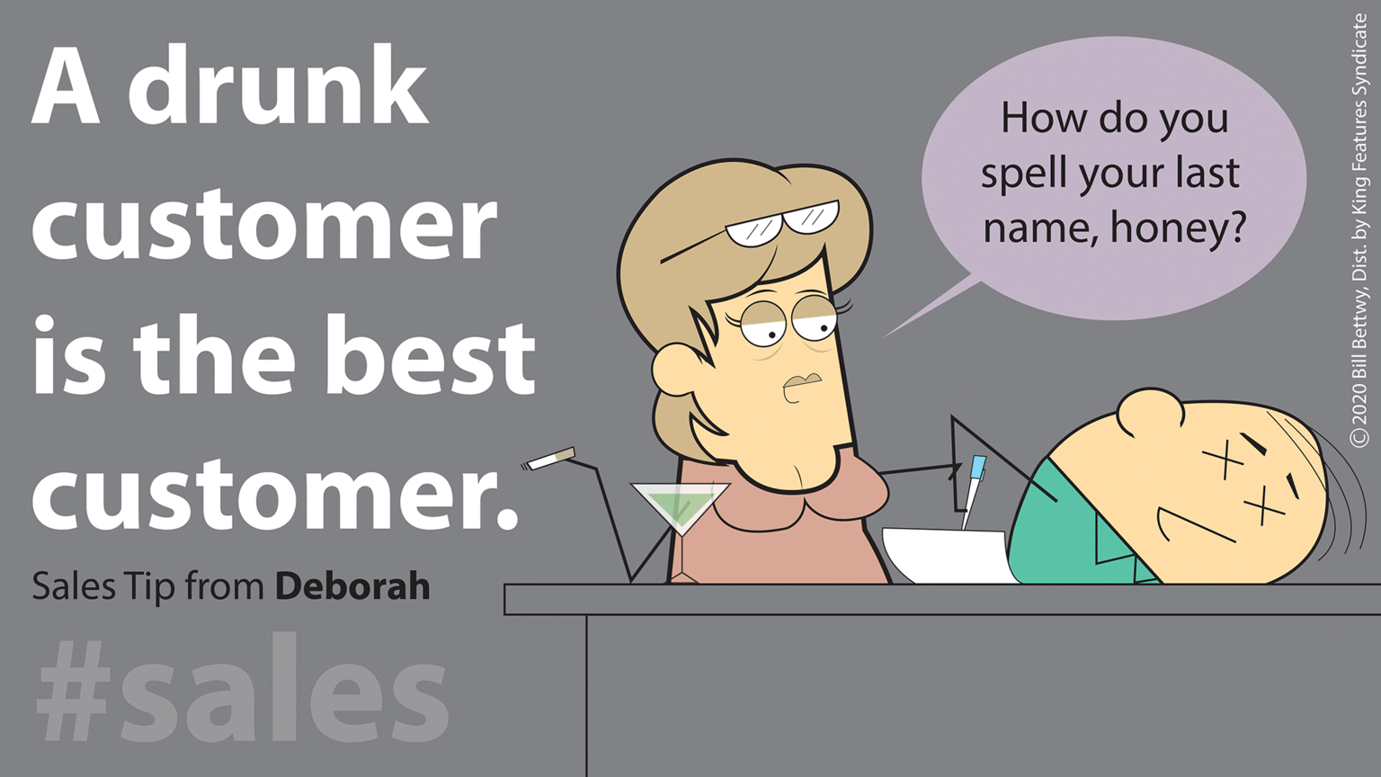 Job OCR: A drunk How do you spell your last namehoney? customer is the best customer. Sales Tip from Deborah #sales O2020 Bill BettwyDist. by King Features Syndicate A drunk How do you spell your last namehoney? customer is the best customer. Sales Tip from Deborah #sales O2020 Bill BettwyDist. by King Features Syndicate