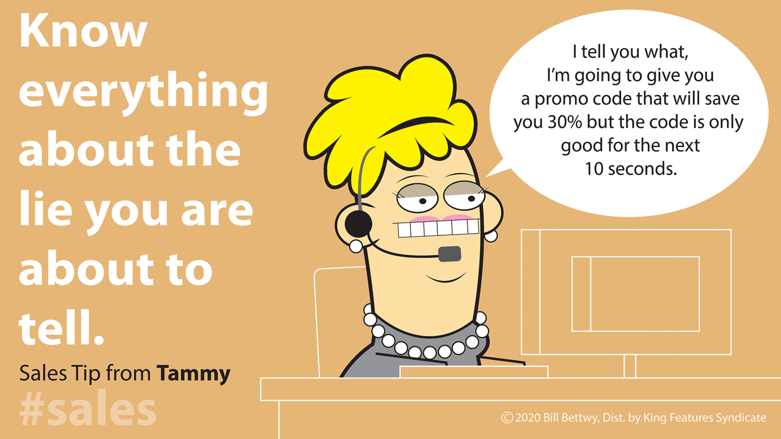 Illustration OCR: Know everything about the I tell you whatI'm going to give you a promo code that will save you 30% but the code is only good for the next 10 seconds. lie you are about to tell. Sales Tip from Tammy #sales © 2020 Bill BettwyDist. by King Features Syndicate Know everything about the I tell you whatI'm going to give you a promo code that will save you 30% but the code is only good for the next 10 seconds. lie you are about to tell. Sales Tip from Tammy #sales © 2020 Bill BettwyDist. by King Features Syndicate