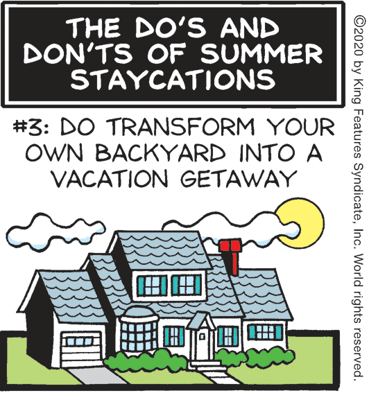 Graphic design OCR: THE DO'S AND DON'TS OF SUMMER STAYCATIONS #3: DO TRANSFORM YOUR OWN BACKYARD INTO A VACATION GETAWAY FobTH ©2020 by King Features SyndicateInc. World rights reserved. THE DO'S AND DON'TS OF SUMMER STAYCATIONS #3: DO TRANSFORM YOUR OWN BACKYARD INTO A VACATION GETAWAY FobTH ©2020 by King Features SyndicateInc. World rights reserved.