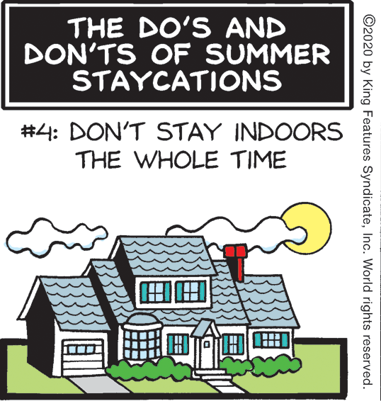 Drawing OCR: THE DO'S AND DON'TS OF SUMMER STAYCATIONS #4: DON'T STAY INDOORS THE WHOLE TIME ©2020 by King Features SyndicateInc. World rights reserved. THE DO'S AND DON'TS OF SUMMER STAYCATIONS #4: DON'T STAY INDOORS THE WHOLE TIME ©2020 by King Features SyndicateInc. World rights reserved.