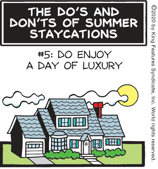 Cottage OCR: THE DO'S AND DON'TS OF SUMMER STAYCATIONS #5: DO ENJOY A DAY OF LUXURY ©2020 by King Features SyndicateInc. World rights reserved. THE DO'S AND DON'TS OF SUMMER STAYCATIONS #5: DO ENJOY A DAY OF LUXURY ©2020 by King Features SyndicateInc. World rights reserved.