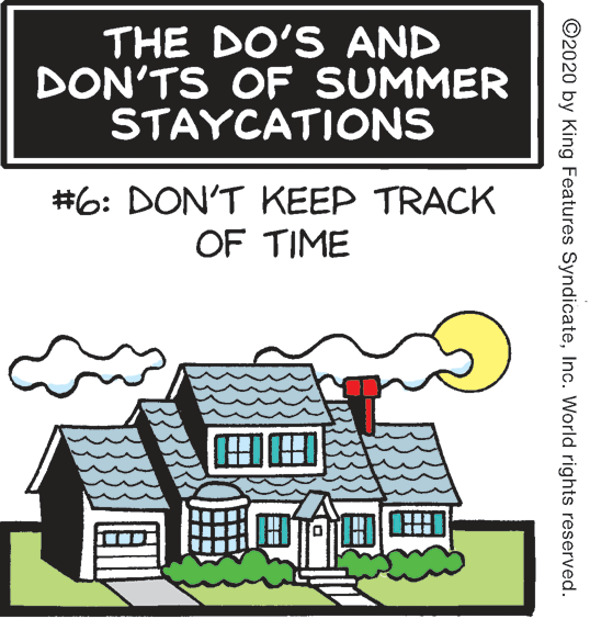 Art OCR: THE DO'S AND DON'TS OF SUMMER STAYCATIONS #6: DON'T KEEP TRACK OF TIME ©2020 by King Features SyndicateInc. World rights reserved. THE DO'S AND DON'TS OF SUMMER STAYCATIONS #6: DON'T KEEP TRACK OF TIME ©2020 by King Features SyndicateInc. World rights reserved.