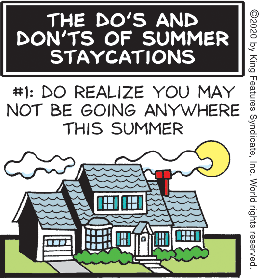 Cottage OCR: THE DO'S AND DON'TS OF SUMMER STAYCATIONS #1: DO REALIZE YOU MAY NOT BE GOING ANYWHERE THIS SUMMER ?? ©2020 by King Features SyndicateInc. World rights reserved. THE DO'S AND DON'TS OF SUMMER STAYCATIONS #1: DO REALIZE YOU MAY NOT BE GOING ANYWHERE THIS SUMMER ?? ©2020 by King Features SyndicateInc. World rights reserved.