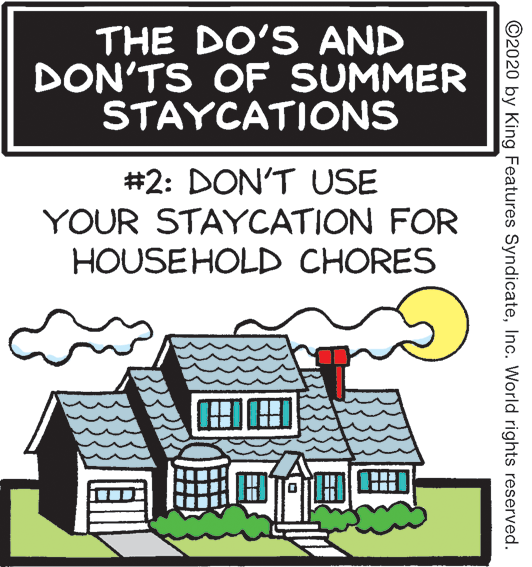 Cottage OCR: THE DO'S AND DON'TS OF SUMMER STAYCATIONS #2: DON'T USE YOUR STAYCATION FOR HOUSEHOLD CHORES ?? ? ©2020 by King Features SyndicateInc. World rights reserved. THE DO'S AND DON'TS OF SUMMER STAYCATIONS #2: DON'T USE YOUR STAYCATION FOR HOUSEHOLD CHORES ? ? ? ©2020 by King Features SyndicateInc. World rights reserved.