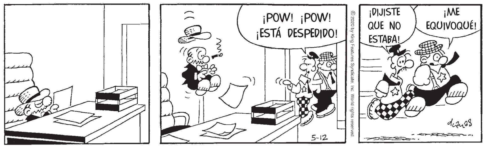 Parallel OCR: ¡POW! ¡POW! ¡ESTÁ DESPEDIDO! ¡DIJISTE QUE NO ¡ME EQUIVOQUÉ! ESTABA!. 5-12 2020 by King Features SyndicateInc. ¡POW! ¡POW! ¡ESTÁ DESPEDIDO! ¡DIJISTE QUE NO ¡ME EQUIVOQUÉ! ESTABA!. 5-12 2020 by King Features Syndicate