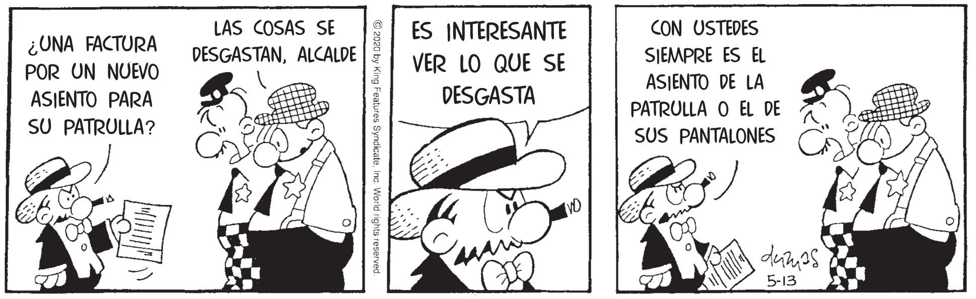 Hat OCR: LAS COSAS SE CON USTEDES ¿UNA FACTURA POR UN NUEVO ES INTERESANTE VER LO QUE SE DESGASTANALCALDE SIEMPRE ES EL ASJENTO DE LA DESGASTA ASIENTO PARA SU PATRULLA? PATRULLA O EL DE SUS PANTALONES VD 5-13 © 2020 by King Features SyndicateInc World rights reserved LAS COSAS SE CON USTEDES ¿UNA FACTURA POR UN NUEVO ES INTERESANTE VER LO QUE SE DESGASTANALCALDE SIEMPRE ES EL ASJENTO DE LA DESGASTA ASIENTO PARA SU PATRULLA? PATRULLA O EL DE SUS PANTALONES VD 5-13 © 2020 by King Features SyndicateInc World rights reserved