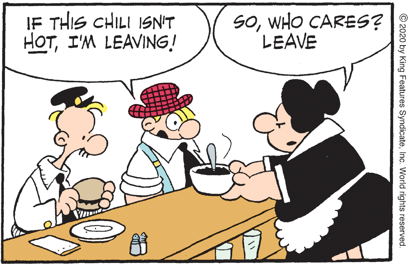 Pleased OCR: IF THIS CHILI ISN'T HOTI'M LEAVING! SOWHO CARES? LEAVE © 2020 by King Features SyndicateInc. World rights reserved. IF THIS CHILI ISN'T HOTI'M LEAVING! SOWHO CARES? LEAVE © 2020 by King Features SyndicateInc. World rights reserved.
