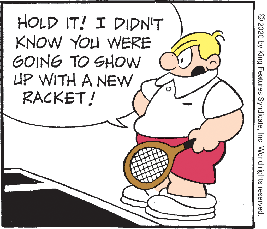 Art OCR: HOLD IT! I DIDN'T KNOW YOU WERE GOING TO SHow O UP WITH A NEW RACKET! © 2020 by King Features SyndicateInc. World rights reserved. HOLD IT! I DIDN'T KNOW YOU WERE GOING TO SHow O UP WITH A NEW RACKET! © 2020 by King Features SyndicateInc. World rights reserved.
