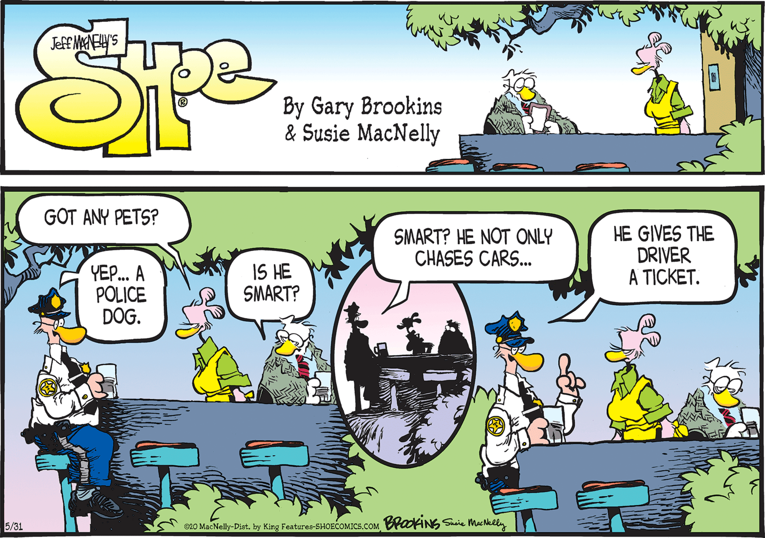 Animated cartoon OCR: GOT ANY PETS? SMART? HE NOT ONLY CHASES CARS. HE GIVES THE DRIVER A TICKET. YEP. A POLICE DOG. IS HE SMART? 5/31 020 MacNelly-Distby King Features-SHOECOMICS.COM OANG Susie MacNklln GOT ANY PETS? SMART? HE NOT ONLY CHASES CARS. HE GIVES THE DRIVER A TICKET. YEP. A POLICE DOG. IS HE SMART? 5/31 020 MacNelly-Distby King Features-SHOECOMICS.COM OANG Susie MacNklln