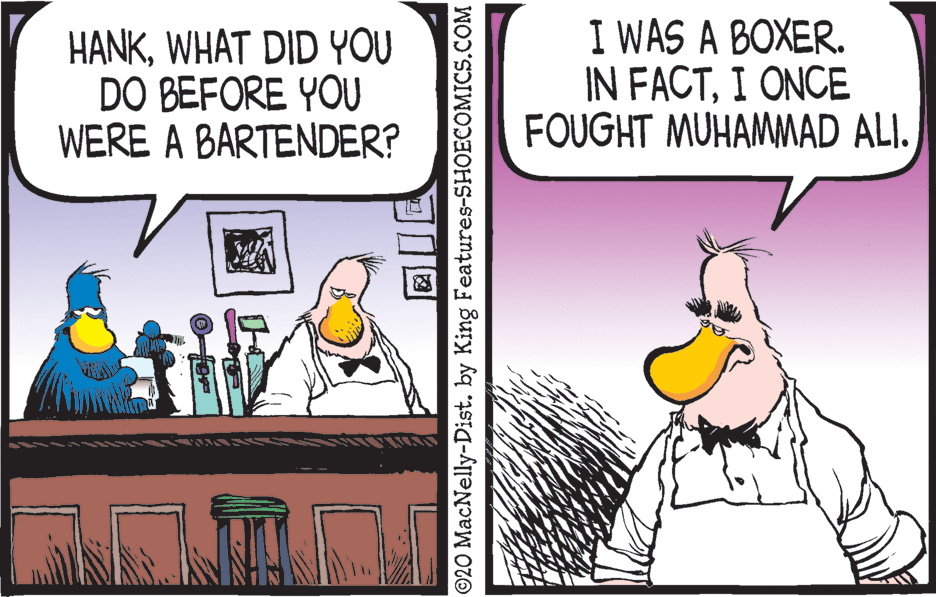 Illustration OCR: HANKWHAT DID YOU DO BEFORE YOU WERE A BARTENDER? I WAS A BOXER. IN FACTI ONCE FOUGHT MUHAMMAD ALI. ©20 MacNelly-Dist. by King Features-SHOECOMICS.COM HANKWHAT DID YOU DO BEFORE YOU WERE A BARTENDER? I WAS A BOXER. IN FACTI ONCE FOUGHT MUHAMMAD ALI. ©20 MacNelly-Dist. by King Features-SHOECOMICS.COM