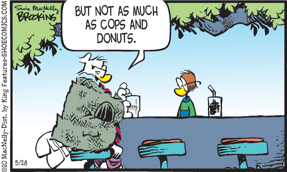 Conversation OCR: Shsie Macklly BrakiNS BUT NOT AS MUCH AS COPS AND DONUTS. 5/28 ©20 MacNelly-Dist. by King Features-SHOECOMICS.COM Shsie Macklly BrakiNS BUT NOT AS MUCH AS COPS AND DONUTS. 5/28 ©20 MacNelly-Dist. by King Features-SHOECOMICS.COM