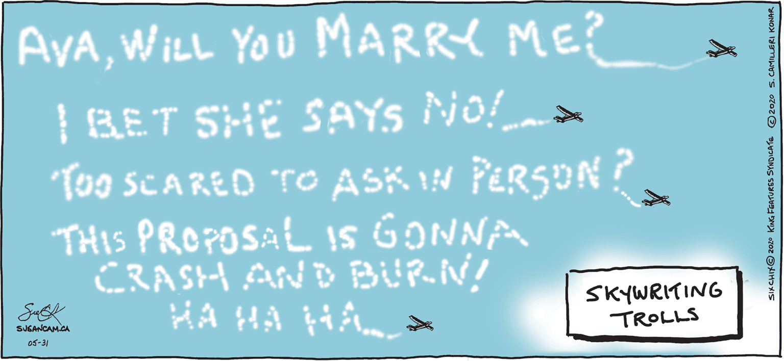 Adaptation OCR: AyAWILL YOU MARRY ME? | RET SHË SAYS NO! Too SCARED TO ASK IN PERSUN? THIS PROPOSAL 1S GONNA CRASH AND BURN! HA HA HÅL. SKYWRITING TROLLS SUGANCAM.CA 05-31 SIKCHIKO 2020 KING FGATURES SYNDICATE ©2020 s. CAMILU AyAWILL YOU MARRY ME? | RET SHË SAYS NO! Too SCARED TO ASK IN PERSUN? THIS PROPOSAL 1S GONNA CRASH AND BURN! HA HA HÅL. SKYWRITING TROLLS SUGANCAM.CA 05-31 SIKCHIKO 2020 KING FGATURES SYNDICATE ©2020 s. CAMILU