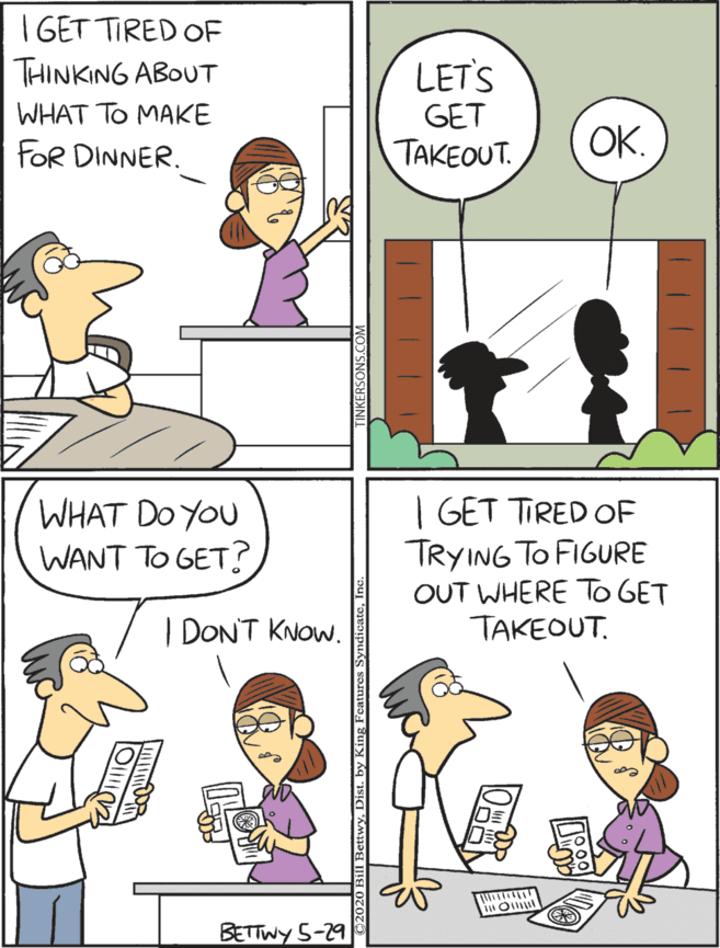 Adaptation OCR: I GET TIRED OF THINKING ABOUT WHAT DO YOU WANT TO GET? I GET TIRED OF TRYING TO FIGURE OUT WHERE TO GET TAKEOUT. LET'S WHAT TO MAKE GET FOR DINNER. TAKEOUT. OK. I DON'T KNOW. BETTWY 5-29 I GET TIRED OF THINKING ABOUT WHAT DO YOU WANT TO GET? I GET TIRED OF TRYING TO FIGURE OUT WHERE TO GET TAKEOUT. LET'S WHAT TO MAKE GET FOR DINNER. TAKEOUT. OK. I DON'T KNOW. BETTWY 5-29