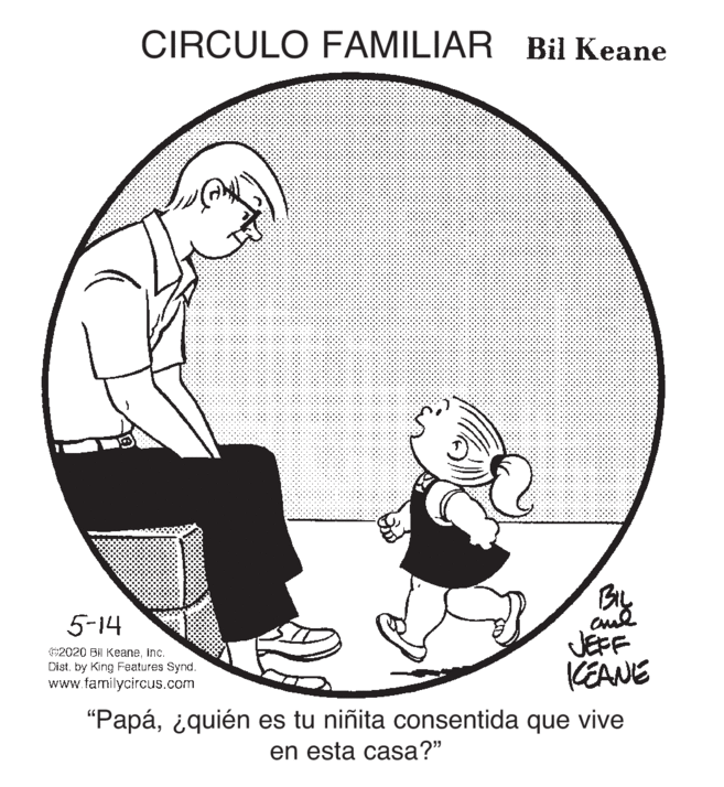 Happy OCR: CIRCULO FAMILIAR Bil Keane Bly JEFF KEANE 5-14 62020 BIl KeaneInc. Dist. by King Features Synd. www.tamilycircus.com "Papá¿quién es tu niñita consentida que vive en esta casa?" CIRCULO FAMILIAR Bil Keane Bly JEFF KEANE 5-14 62020 BIl KeaneInc. Dist. by King Features Synd. www.tamilycircus.com "Papá¿quién es tu niñita consentida que vive en esta casa?"