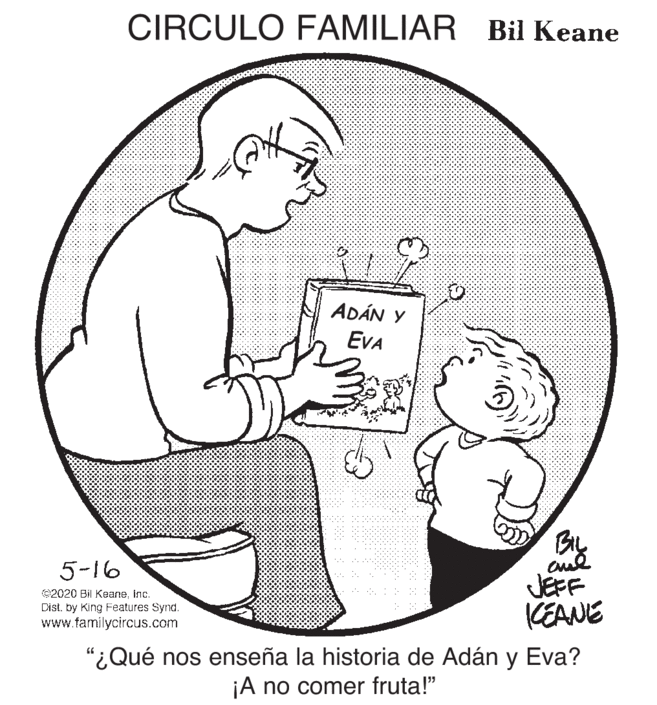 Organism OCR: CIRCULO FAMILIAR Bil Keane ADÁN Y EVA BL JEFF KEANE 5-16 ©2020 Bil Keaneinc. Dist. by King Features Synd. www.familycircus.com "¿Qué nos enseña la historia de Adán y Eva? ¡A no comer fruta!" CIRCULO FAMILIAR Bil Keane ADÁN Y EVA BL JEFF KEANE 5-16 ©2020 Bil Keaneinc. Dist. by King Features Synd. www.familycircus.com "¿Qué nos enseña la historia de Adán y Eva? ¡A no comer fruta!"