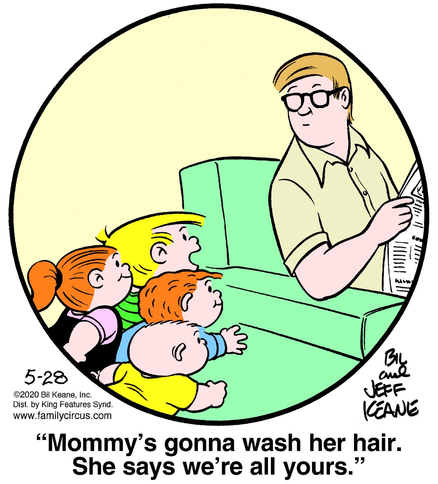 Sleeve OCR: aul JEFF KEANE 5-28 ©2020 Bil KeaneInc. Dist. by King Features Synd. www.familycircus.com "Mommy's gonna wash her hair. She says we're all yours." aul JEFF KEANE 5-28 ©2020 Bil KeaneInc. Dist. by King Features Synd. www.familycircus.com "Mommy's gonna wash her hair. She says we're all yours."
