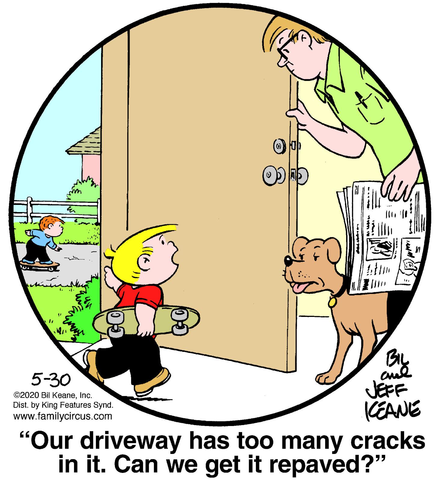 Pleased OCR: By JEFF CEANE "Our driveway has too many cracks in it. Can we get it repaved?" 5-30 ©2020 Bil KeaneInc. Dist. by King Features Synd. www.familycircus.com By JEFF CEANE "Our driveway has too many cracks in it. Can we get it repaved?" 5-30 ©2020 Bil KeaneInc. Dist. by King Features Synd. www.familycircus.com
