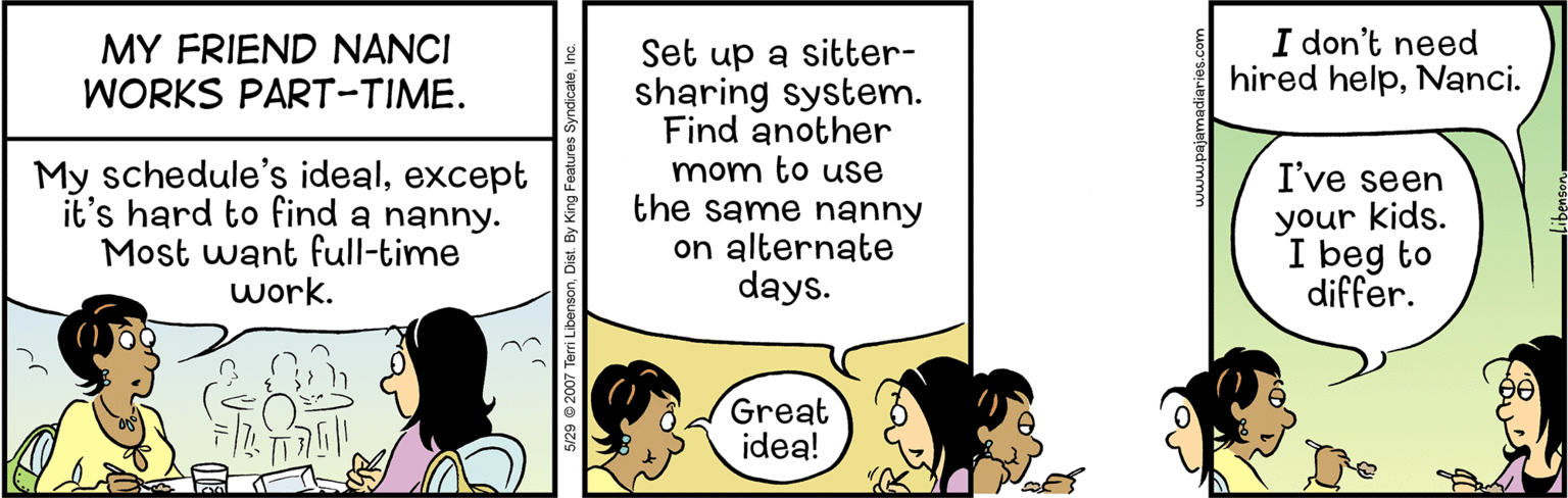 Comic book OCR: MY FRIEND NANCI WORKS PART-TIME. I don't need hired helpNanci. My schedule's idealexcept it's hard to find a nanny. Most want full-time work. Set up a sitter- sharing system. Find another mom to use the same nanhy on alternate days. I've seen your kids. I beg to differ. Great idea! 5/29 © 2007 Tem MY FRIEND NANCI WORKS PART-TIME. I don't need hired helpNanci. My schedule's idealexcept it's hard to find a nanny. Most want full-time work. Set up a sitter- sharing system. Find another mom to use the same nanhy on alternate days. I've seen your kids. I beg to differ. Great idea! 5/29 © 2007 Tem