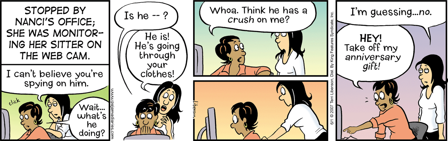 Organism OCR: STOPPED BY NANCI'S OFFICE; SHE WAS MONITOR- ING HER SITTER ON THE WEB CAM. Is he -- ? Whoa. Think he has a crush on me? I'm guessing.no. He is! He's going through your clothes! HEY! Take off my anniversary gift! I can't believe you're spying on him. click Wait. what's he doing? STOPPED BY NANCI'S OFFICE; SHE WAS MONITOR- ING HER SITTER ON THE WEB CAM. Is he -- ? Whoa. Think he has a crush on me? I'm guessing.no. He is! He's going through your clothes! HEY! Take off my anniversary gift! I can't believe you're spying on him. click Wait. what's he doing?