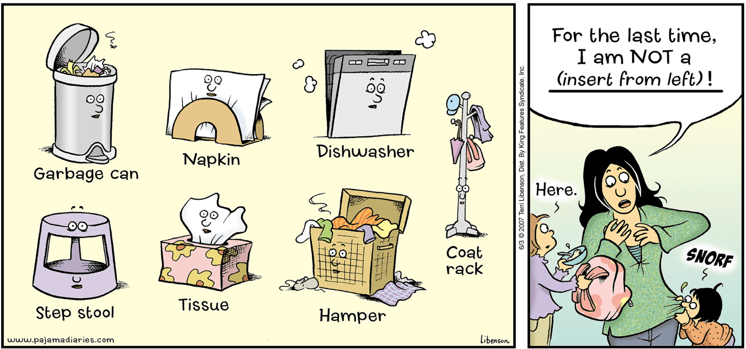 Humour OCR: For the last timeI am NOT a (insert from left) ! Dishwasher Napkin Garbage can Here. Coat rack SNORF Tissue Step stool Hamper www.pajamadiaries.com Libenson 6/3 2007 Terri LibensonInc. For the last timeI am NOT a (insert from left) ! Dishwasher Napkin Garbage can Here. Coat rack SNORF Tissue Step stool Hamper www.pajamadiaries.com Libenson 6/3 2007 Terri LibensonDist. By King Features Syndicate