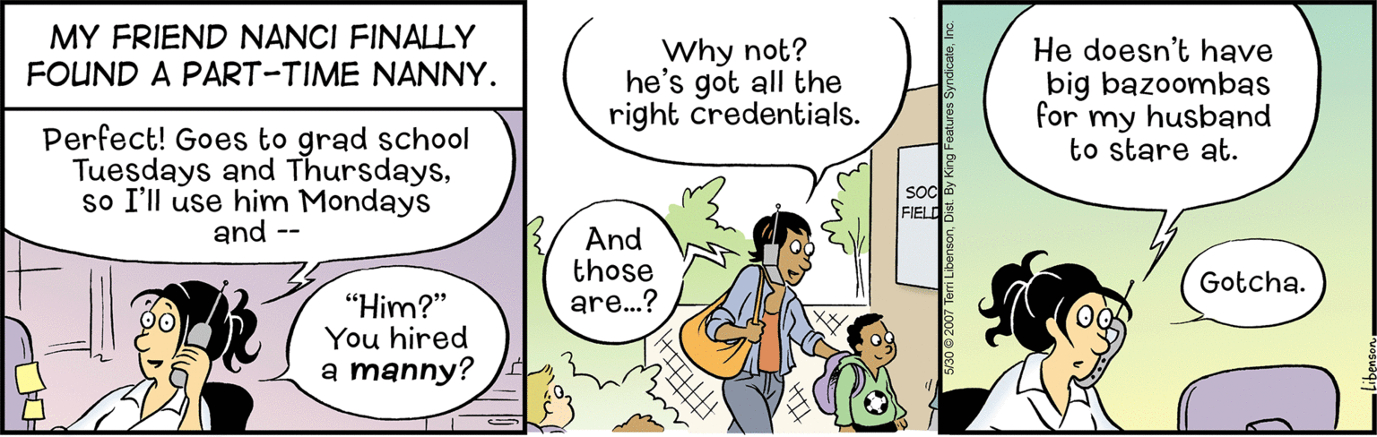 Conversation OCR: MY FRIEND NANCI FINALLY FOUND A PART-TIME NANNY. Why not? he's got all the right credentials. He doesn't have big bazoombas for my husband to stare at. Perfect! Goes to grad school Tuesdays and Thursdaysso I'll use him Mondays and -- SOC FIELD And those are...? Gotcha. "Him?" You hired a manny? MY FRIEND NANCI FINALLY FOUND A PART-TIME NANNY. Why not? he's got all the right credentials. He doesn't have big bazoombas for my husband to stare at. Perfect! Goes to grad school Tuesdays and Thursdaysso I'll use him Mondays and -- SOC FIELD And those are...? Gotcha. "Him?" You hired a manny?