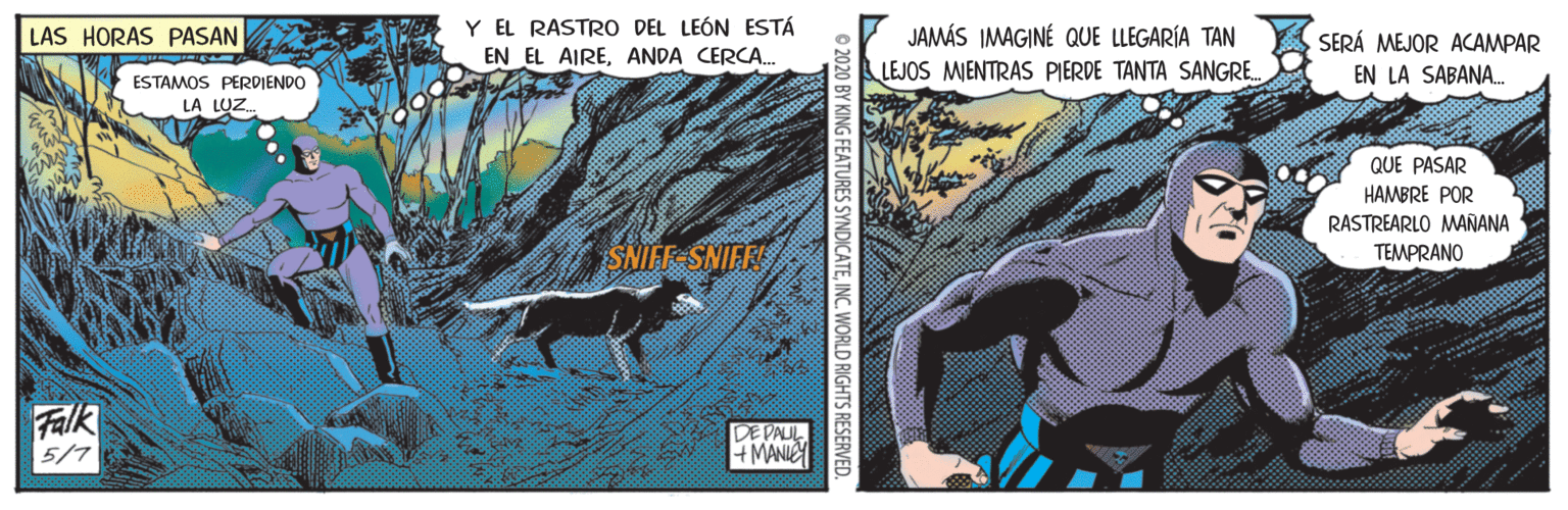 Publication OCR: Y EL RASTRO DEL LEÓN ESTÁ JAMÁS IMAGINÉ QUE LLEGARÍA TAN LEJOS MIENTRAS PIERDE TANTA SANGRE. LAS HORAS PASAN SERÁ MEJOR ACAMPAR EN EL AIREANDA CERCA. EN LA SABANA. ESTAMOS PERDIENDO LA LUZ. QUE PASAR HAMBRE POR RASTREARLO MAÑANA SNIFF-SNIFF TEMPRANO Falk 5/7 DE PAUL + MANIEY © 2020 BY KING FEATURES SYNDICATEINC. WORLD RIGHTS RESERVED. Y EL RASTRO DEL LEÓN ESTÁ JAMÁS IMAGINÉ QUE LLEGARÍA TAN LEJOS MIENTRAS PIERDE TANTA SANGRE. LAS HORAS PASAN SERÁ MEJOR ACAMPAR EN EL AIREANDA CERCA. EN LA SABANA. ESTAMOS PERDIENDO LA LUZ. QUE PASAR HAMBRE POR RASTREARLO MAÑANA SNIFF-SNIFF TEMPRANO Falk 5/7 DE PAUL + MANIEY © 2020 BY KING FEATURES SYNDICATEINC. WORLD RIGHTS RESERVED.