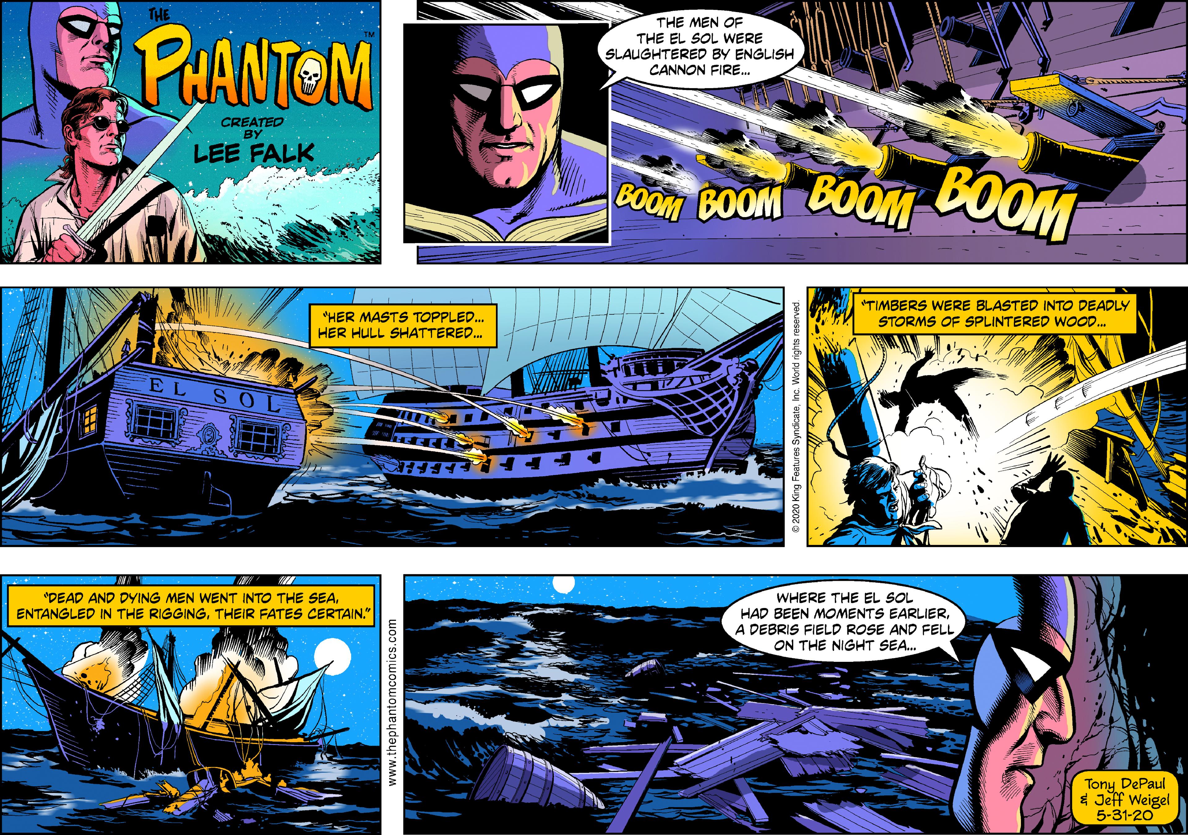 Graphic design OCR: TME PUANTOM THE MEN OF THE EL SOL WERE SLAUGHTERED BY ENGLISH CANNON FIRE. CREATEO BY LEE FALK COOM COOM COOM COOM "HER MASTS TOPPLED.. HER HULL SHATTERED. "TIMBERS WERE BLASTED INTO DEADLY STORMS OF SPLINTERED WOO.. EL SOL "DEAD AND DYING MEN WENT INTO THE SEATHEIR FATES CERTAIN." WHERE THE EL SOL HAD BEEN MOMENTS EARLIERA DEBRIS FIELD ROSE AND FELL ON THE NIGHT SEA. Tony DePaul * Jeff Weigel 5-31-20 www.thephantom TME PUANTOM THE MEN OF THE EL SOL WERE SLAUGHTERED BY ENGLISH CANNON FIRE. CREATEO BY LEE FALK COOM COOM COOM COOM "HER MASTS TOPPLED.. HER HULL SHATTERED. "TIMBERS WERE BLASTED INTO DEADLY STORMS OF SPLINTERED WOO.. EL SOL "DEAD AND DYING MEN WENT INTO THE SEAENTANGLED IN THE RIGGINGTHEIR FATES CERTAIN." WHERE THE EL SOL HAD BEEN MOMENTS EARLIERA DEBRIS FIELD ROSE AND FELL ON THE NIGHT SEA. Tony DePaul * Jeff Weigel 5-31-20 www.thephantom