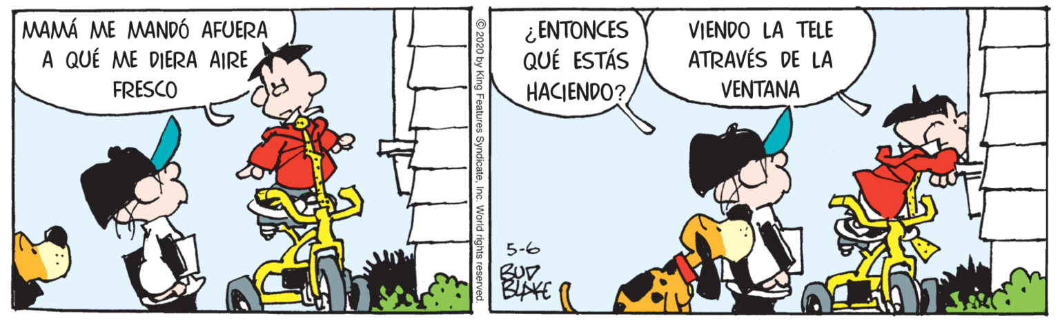 Comics OCR: MAMÁ ME MANDÓ AFUERA A QUÉ ME DIERA AIRE ¿ ENTONCES QUÉ ESTÁS HACIENDO? VIENDO LA TELE ATRAVÉS DE LA FRESCO VENTANA 5-6 BUD MAMÁ ME MANDÓ AFUERA A QUÉ ME DIERA AIRE ¿ ENTONCES QUÉ ESTÁS HACIENDO? VIENDO LA TELE ATRAVÉS DE LA FRESCO VENTANA 5-6 BUD