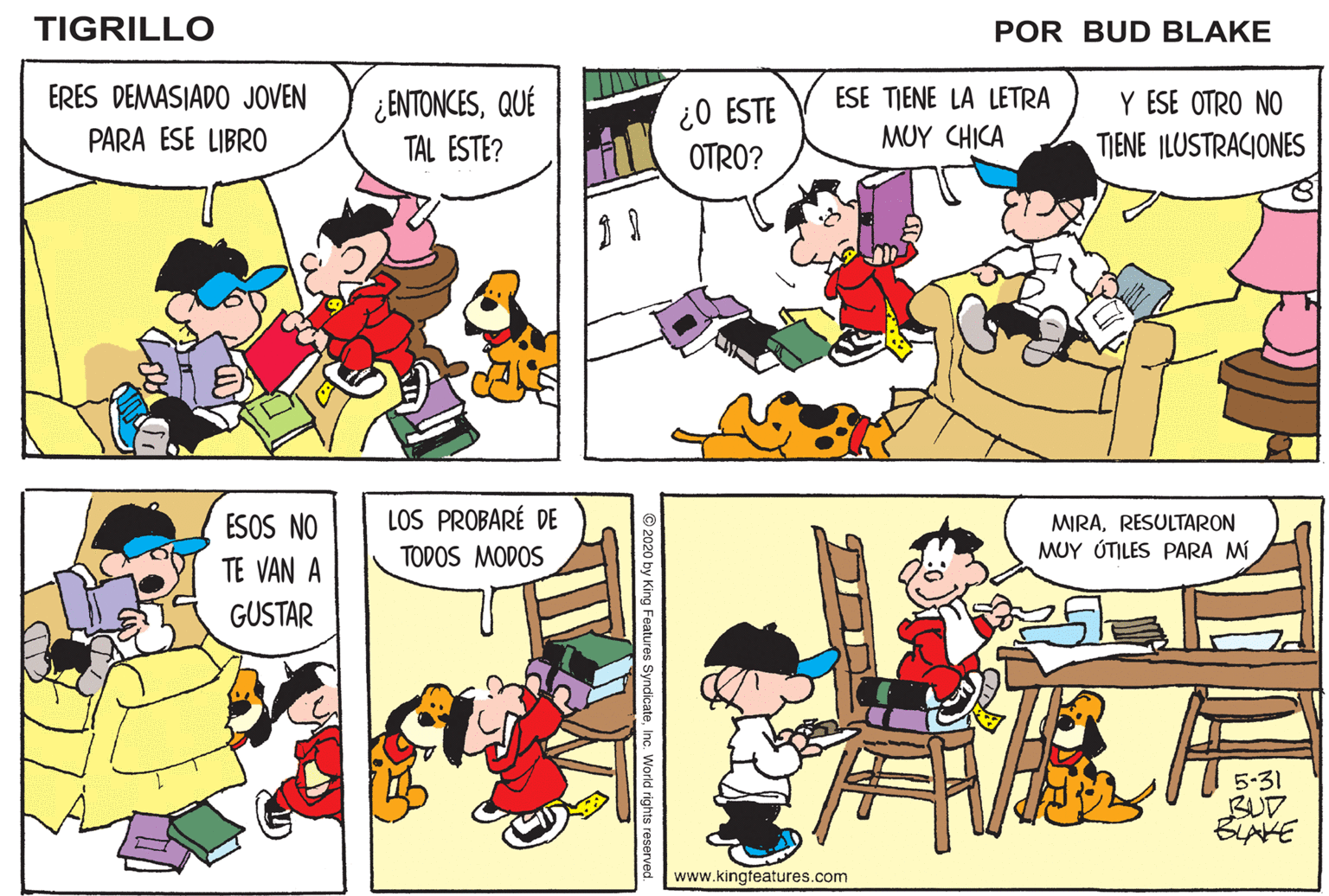 Mammal OCR: TIGRILLO POR BUD BLAKE ERES DEMASIADO JOVEN ESE TIENE LA LETRA Y ESE OTRO NO TIENE ILUSTRACIONES ¿ENTONCESQUÉ ¿O ESTE OTRO? PARA ESE LIBRO TAL ESTE? ?UY (H(? LOS PROBARÉ DE ESOS NO TE VAN A MIRARESULTARON MUY ÚTILES PARA M TODOS MODOS GUSTAR 5-31 BUD BLAKE www.kingfeatures.com © 2020 by King Features SyndicateInc. World rights reserve TIGRILLO POR BUD BLAKE ERES DEMASIADO JOVEN ESE TIENE LA LETRA Y ESE OTRO NO TIENE ILUSTRACIONES ¿ENTONCESQUÉ ¿O ESTE OTRO? PARA ESE LIBRO TAL ESTE? ?UY (H(? LOS PROBARÉ DE ESOS NO TE VAN A MIRARESULTARON MUY ÚTILES PARA M TODOS MODOS GUSTAR 5-31 BUD BLAKE www.kingfeatures.com © 2020 by King Features SyndicateInc. World rights reserve