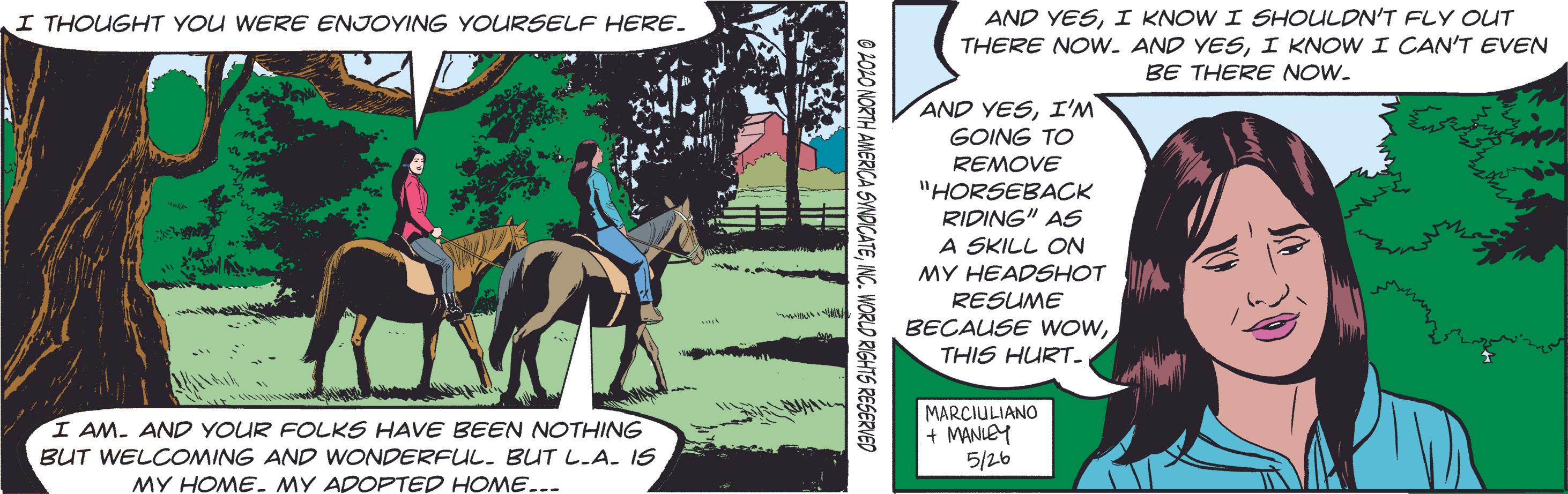 Plant OCR: AND YESI KNOW I SHOULDN'T FLY OUT THERE NOw. AND YESI KNOW I CAN'T EVEN I THOUGHT YOU WERE ENJOYING YOURSELF HERE. BE THERE NOW. AND YESI'M GOING TO REMOVE "HORSEBACK RIPING" AS A SKILL ON MY HEADSHOT A RESUME BECAUSE WOWTHIS HURT- MARCIULIANO + MANIEY 5/26 I AM. AND YOUR FOLKS HAVE BEEN NOTHING BUT WELCOMING AND WONDERFUL. BUT L.A. IS MY HOME. MY ADOPTED HOME... O POLO NORTH AMERICA SVNDICATEINC. WORLD RIGHTS RESERVED AND YESI KNOW I SHOULDN'T FLY OUT THERE NOw. AND YESI KNOW I CAN'T EVEN I THOUGHT YOU WERE ENJOYING YOURSELF HERE. BE THERE NOW. AND YESI'M GOING TO REMOVE "HORSEBACK RIPING" AS A SKILL ON MY HEADSHOT A RESUME BECAUSE WOWTHIS HURT- MARCIULIANO + MANIEY 5/26 I AM. AND YOUR FOLKS HAVE BEEN NOTHING BUT WELCOMING AND WONDERFUL. BUT L.A. IS MY HOME. MY ADOPTED HOME... O POLO NORTH AMERICA SVNDICATEINC. WORLD RIGHTS RESERVED