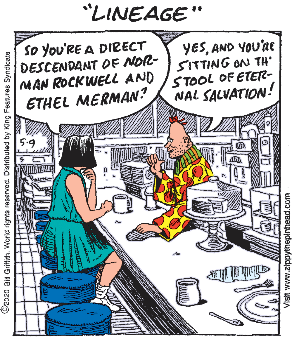Parallel OCR: "LINEAGE" So You'RE A DIRECT DESCENDANT OF NOR- MAN ROCKWELL AND ETHEL MERMAN? YESAND YOU'RE SITTING ON TH' STOOL OF ETER- NAL SALVATION ! 5.9 ©2020 Bill Griftith. World rights reserved. Distributed by King Features Syndicate Visit www.zippythepinhead.com "LINEAGE" So You'RE A DIRECT DESCENDANT OF NOR- MAN ROCKWELL AND ETHEL MERMAN? YESAND YOU'RE SITTING ON TH' STOOL OF ETER- NAL SALVATION ! 5.9 ©2020 Bill Griftith. World rights reserved. Distributed by King Features Syndicate Visit www.zippythepinhead.com
