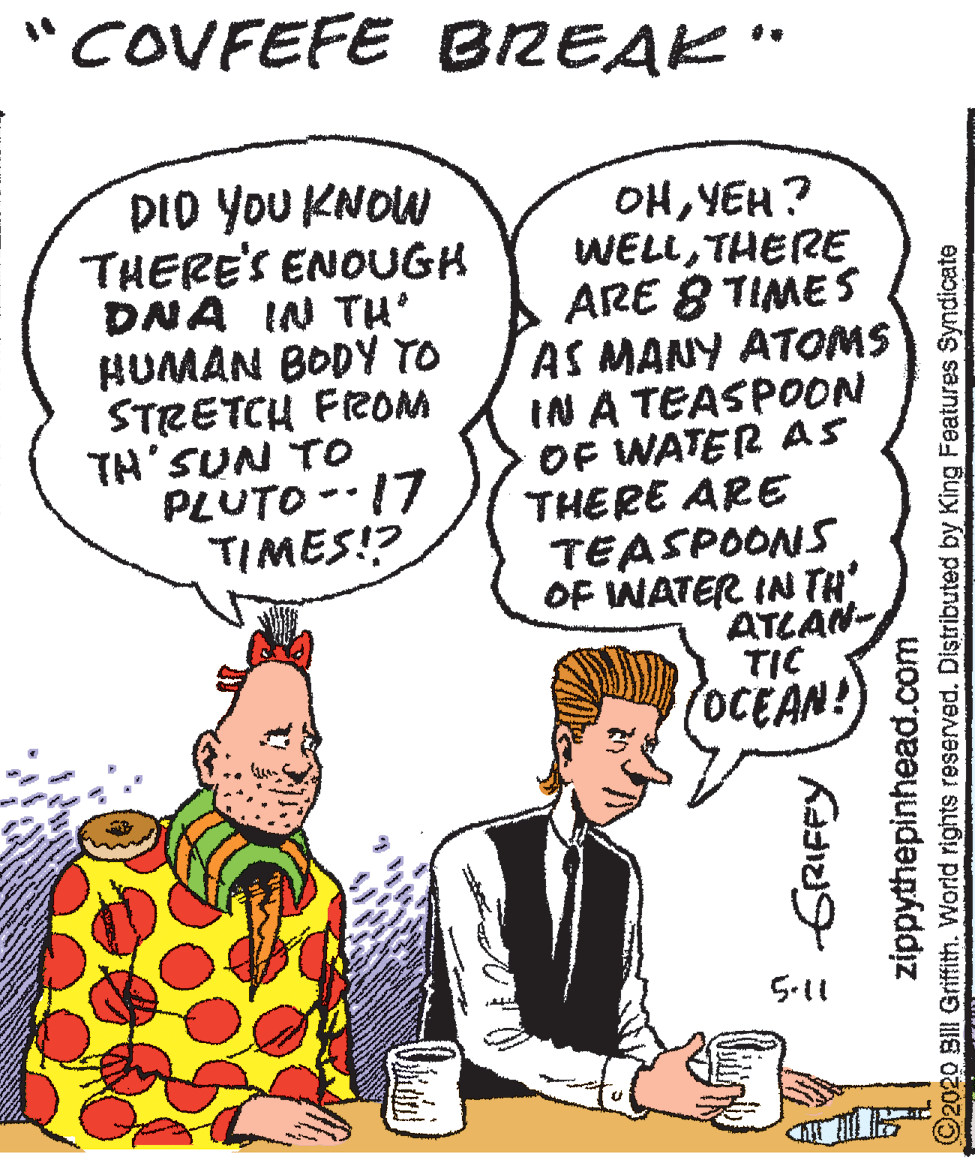 Comics OCR: "COVFEFE BREAK" DID YOU KNOW THERE'S ENOUGH DNA IN TH HUMAN BODY TO STRETCH FROM TH'SUN TO PLUTO -17 TIMES!? OHYEH? WELLTHERE ARE 8 TIMES AS MANY ATOMS IN A TEASPOON OF WATER AS THERE ARE TEASPOONS OF WATER IN TH ATLAN- TIC OCEAN! 5-11 GRIFPY zippythepinhead.com ©2020 Bll Griffith. World rights reserved. Distributed by King Features Syndicate "COVFEFE BREAK" DID YOU KNOW THERE'S ENOUGH DNA IN TH HUMAN BODY TO STRETCH FROM TH'SUN TO PLUTO -17 TIMES!? OHYEH? WELLTHERE ARE 8 TIMES AS MANY ATOMS IN A TEASPOON OF WATER AS THERE ARE TEASPOONS OF WATER IN TH ATLAN- TIC OCEAN! 5-11 GRIFPY zippythepinhead.com ©2020 Bll Griffith. World rights reserved. Distributed by King Features Syndicate
