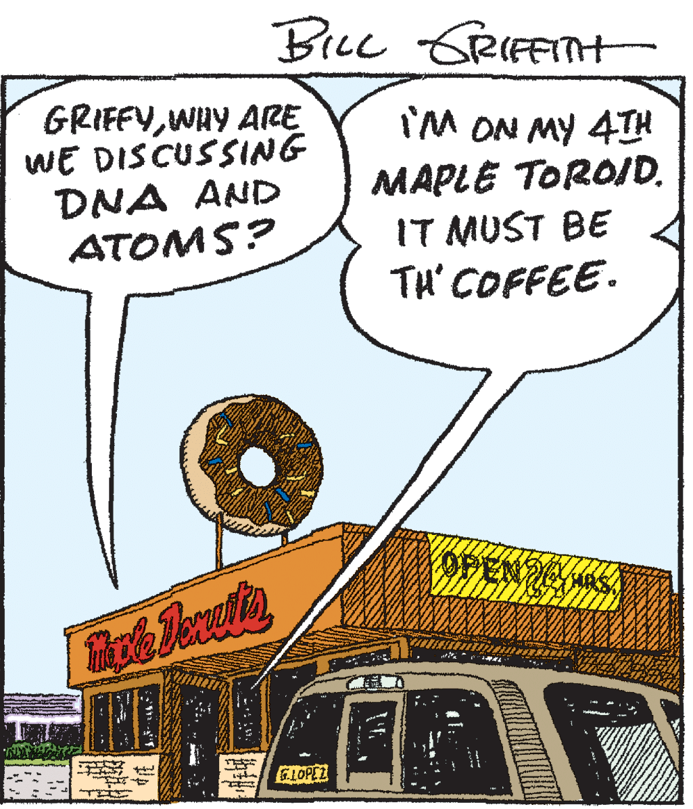 Humour OCR: BiLL GRIFFITH GRIFFVWHY ARE WE DISCUSSING DNA AND ATOMS? I'M ON MY 4T MAPLE TOROID. IT MUST BE TH' COFFEE. YOPEN NG GLOPEZ BiLL GRIFFITH GRIFFVWHY ARE WE DISCUSSING DNA AND ATOMS? I'M ON MY 4T MAPLE TOROID. IT MUST BE TH' COFFEE. YOPEN NG GLOPEZ