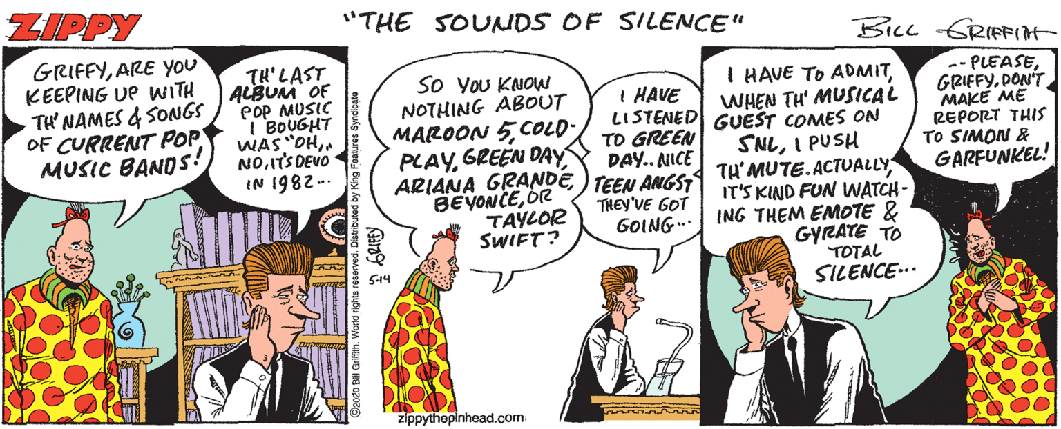 Art OCR: ZIPPY "THE SOUNDS OF SILENCE" Bicc GRIFFIH GRIFFYARE You KEEPING UP WITH TH NAMES & SONGS OF CURRENT POP MUSIC BANDS! TH'LAST ALBUM OF Pop MUSIC I BOUGHT WAS "OHITS DEVO IN 1982.. I HAVE TO ADMITWHEN TH' MUSICAL So YoU KNOW NOTHING ABOUT MAROON 5COLD PLAYGREEN DAY ARIANA GRANDE BEYONCEOR TAYLOR SWIFT? I HAVE LISTENED UEST COMES ON TO GREEN DAY.. ANICE TEEN ANGST THEY'VE GOT GOING.. SNLI PUSH TH'MUTE.ACTUALLY IT'S KIND FUN WATCH- ING THEM EMOTE & GYRATE TO TOTAL SILENCE-.. --PLEASEDON'T MAKE ME REPORT THIS TO SIMON & GARFUNKEL! 514 zippythepinhead.com ZIPPY "THE SOUNDS OF SILENCE" Bicc GRIFFIH GRIFFYARE You KEEPING UP WITH TH NAMES & SONGS OF CURRENT POP MUSIC BANDS! TH'LAST ALBUM OF Pop MUSIC I BOUGHT WAS "OHITS DEVO IN 1982.. I HAVE TO ADMITWHEN TH' MUSICAL So YoU KNOW NOTHING ABOUT MAROON 5COLD PLAYGREEN DAY ARIANA GRANDE BEYONCEOR TAYLOR SWIFT? I HAVE LISTENED UEST COMES ON TO GREEN DAY.. ANICE TEEN ANGST THEY'VE GOT GOING.. SNLI PUSH TH'MUTE.ACTUALLY IT'S KIND FUN WATCH- ING THEM EMOTE & GYRATE TO TOTAL SILENCE-.. --PLEASEDON'T MAKE ME REPORT THIS TO SIMON & GARFUNKEL! 514 zippythepinhead.com