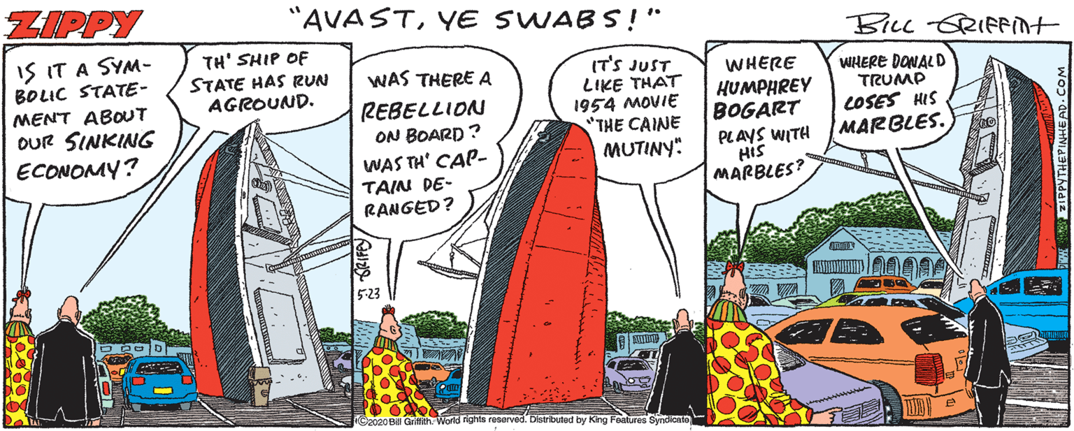 Fictional character OCR: ZIPPY "AVASTYE SWABS!" BILL-GRIFFint IS IT A SYM- BOLIC STATE- MENT ABOUT OUR SINKING ECONOMY? TH' SHIP OF STATE HAS RUN AGROUND. IT'S JUST LIKE THAT 1954 MOVIE "THE CAINE MUTINY: WAS THERE A WHERE REBELLION ON BOARD ? WAS TH' CAP- TAIN DE- RANGED? HUMPHREY BOGART PLAYS WITH His MARBLES? WHERE DONAL D TRUMP LOSES HIS MARBLES. 5-23 C2020 Bill Gritfith. World rights reserved. Distributed by King Features Syndicate ZIPPY "AVASTYE SWABS!" BILL-GRIFFint IS IT A SYM- BOLIC STATE- MENT ABOUT OUR SINKING ECONOMY? TH' SHIP OF STATE HAS RUN AGROUND. IT'S JUST LIKE THAT 1954 MOVIE "THE CAINE MUTINY: WAS THERE A WHERE REBELLION ON BOARD ? WAS TH' CAP- TAIN DE- RANGED? HUMPHREY BOGART PLAYS WITH His MARBLES? WHERE DONAL D TRUMP LOSES HIS MARBLES. 5-23 C2020 Bill Gritfith. World rights reserved. Distributed by King Features Syndicate