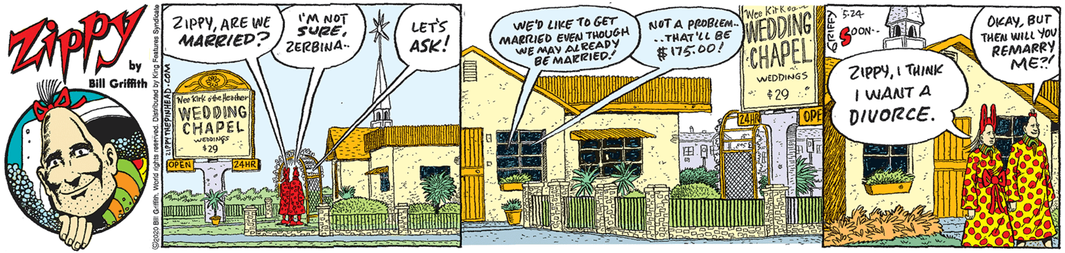 Fiction OCR: ZIPPYARE WE MARRIED? I'M NOT SUREZERBINA- LETS ASK! WE'D LIKE TO GET MARRIED EVEN THOUGH Wee Kitkea NOT A PROBLEM. ..THAT'LL BE $ 175.00! 5-24 WEDDING OKAYBUT THEN WILL YOU REMARRY ME? 30ON-- ALREADY WE MAYRIED: CHAPEL Bill Griffith BE Nee kirk ote lerther WEDDING CHAPEL ZIPPYI THINK I WANT A DIVORCE. WEDDINGS $29 $29 OP OPENE 24HR ZIPPYARE WE MARRIED? I'M NOT SUREZERBINA- LETS ASK! WE'D LIKE TO GET MARRIED EVEN THOUGH Wee Kitkea NOT A PROBLEM. ..THAT'LL BE $ 175.00! 5-24 WEDDING OKAYBUT THEN WILL YOU REMARRY ME? 30ON-- ALREADY WE MAYRIED: CHAPEL Bill Griffith BE Nee kirk ote lerther WEDDING CHAPEL ZIPPYI THINK I WANT A DIVORCE. WEDDINGS $29 $29 OP OPENE 24HR