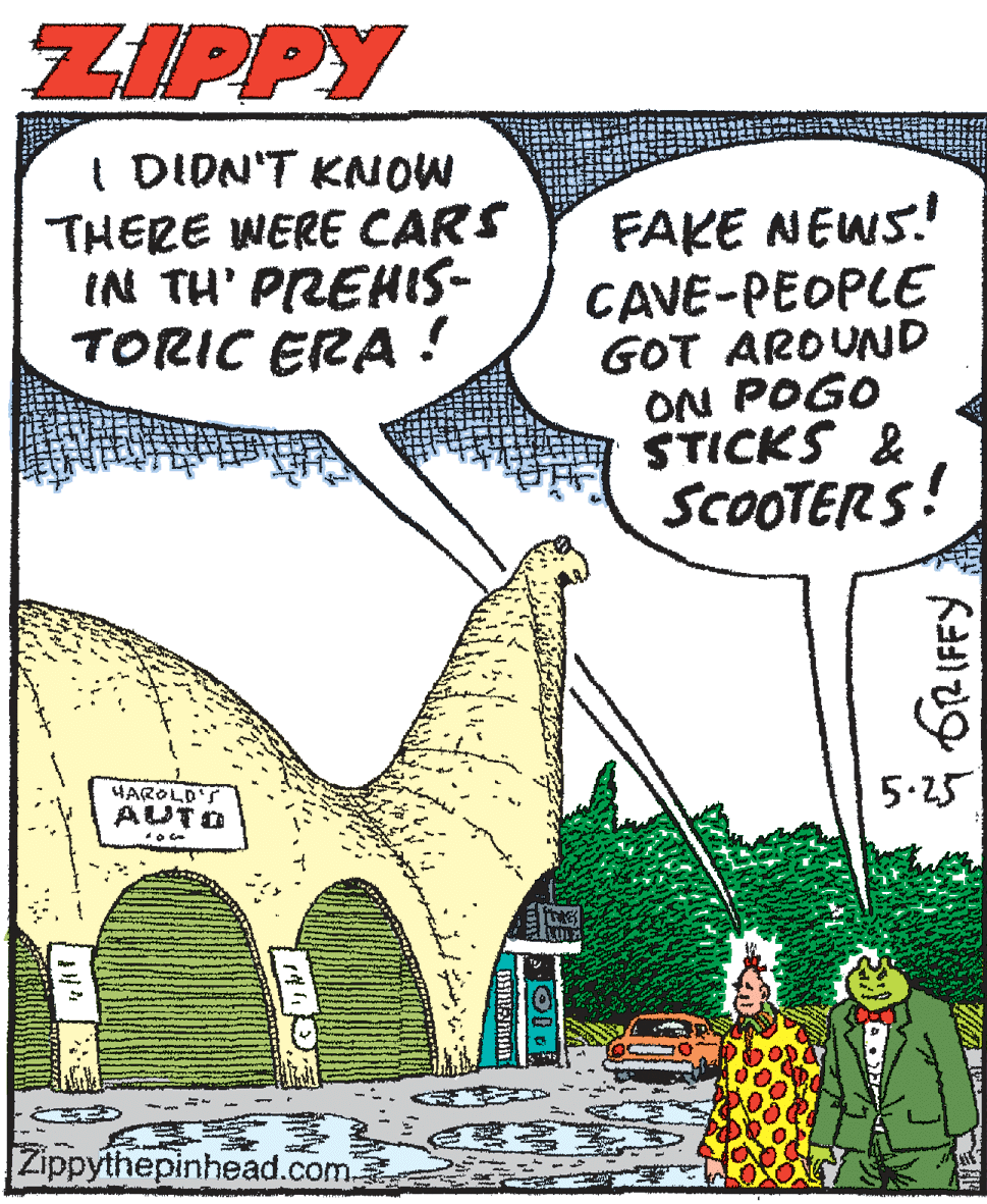 Illustration OCR: ZIPPY I DION'T KNOW THERE WERE CARS IN TH' PREHIS- TORIC ERA ! FAKE NEWS! CAVE-PEOPLE GOT AROUND ON POGO STICKS & SCOOTERS! HAROLD'S AUTD 5.25 Zippythepinhead.com ZIPPY I DION'T KNOW THERE WERE CARS IN TH' PREHIS- TORIC ERA ! FAKE NEWS! CAVE-PEOPLE GOT AROUND ON POGO STICKS & SCOOTERS! HAROLD'S AUTD 5.25 Zippythepinhead.com