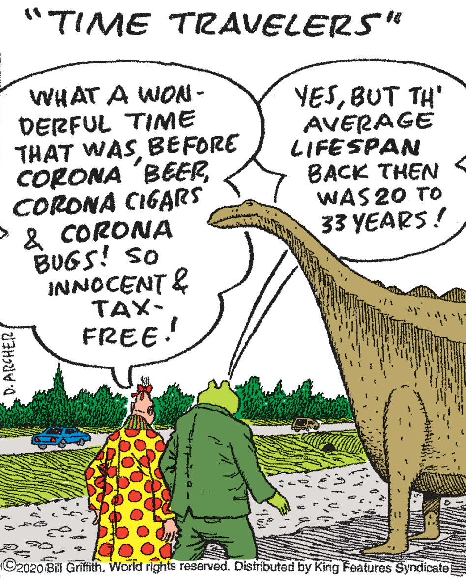 Cartoon OCR: "TIME TRAVELERS" WHAT A WON - DERFUL TIME THAT WASBEFORE CORONA BEERCORONA CIGARS & CORONA BUGS! So INNOCENT & TAX- FREE! YESBUT TH' AVERAGE LIFESPAN BACK THEN WAS 20 TO 33 YEARS! ©2020 Bill Griftith. World rights reserved. Distributed by King Features Syndicate D. ARCHER "TIME TRAVELERS" WHAT A WON - DERFUL TIME THAT WASBEFORE CORONA BEERCORONA CIGARS & CORONA BUGS! So INNOCENT & TAX- FREE! YESBUT TH' AVERAGE LIFESPAN BACK THEN WAS 20 TO 33 YEARS! ©2020 Bill Griftith. World rights reserved. Distributed by King Features Syndicate D. ARCHER
