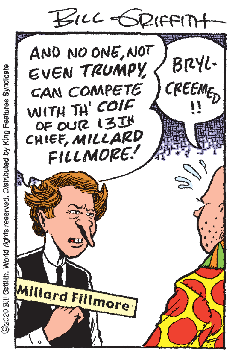 Illustration OCR: BiLc GRIFFIH AND NO ONENOT EVEN TRUMPY CAN COMPETE CREEMEWITH TH' COIE OF OUR 13IH CHIEFMILLARD FILLMORE! BRYL- !! Millard Fillmore ©2020 Bill Griftith. World rights reserved. Distributed by King Features Syndicate BiLc GRIFFIH AND NO ONENOT EVEN TRUMPY CAN COMPETE CREEMEWITH TH' COIE OF OUR 13IH CHIEFMILLARD FILLMORE! BRYL- !! Millard Fillmore ©2020 Bill Griftith. World rights reserved. Distributed by King Features Syndicate