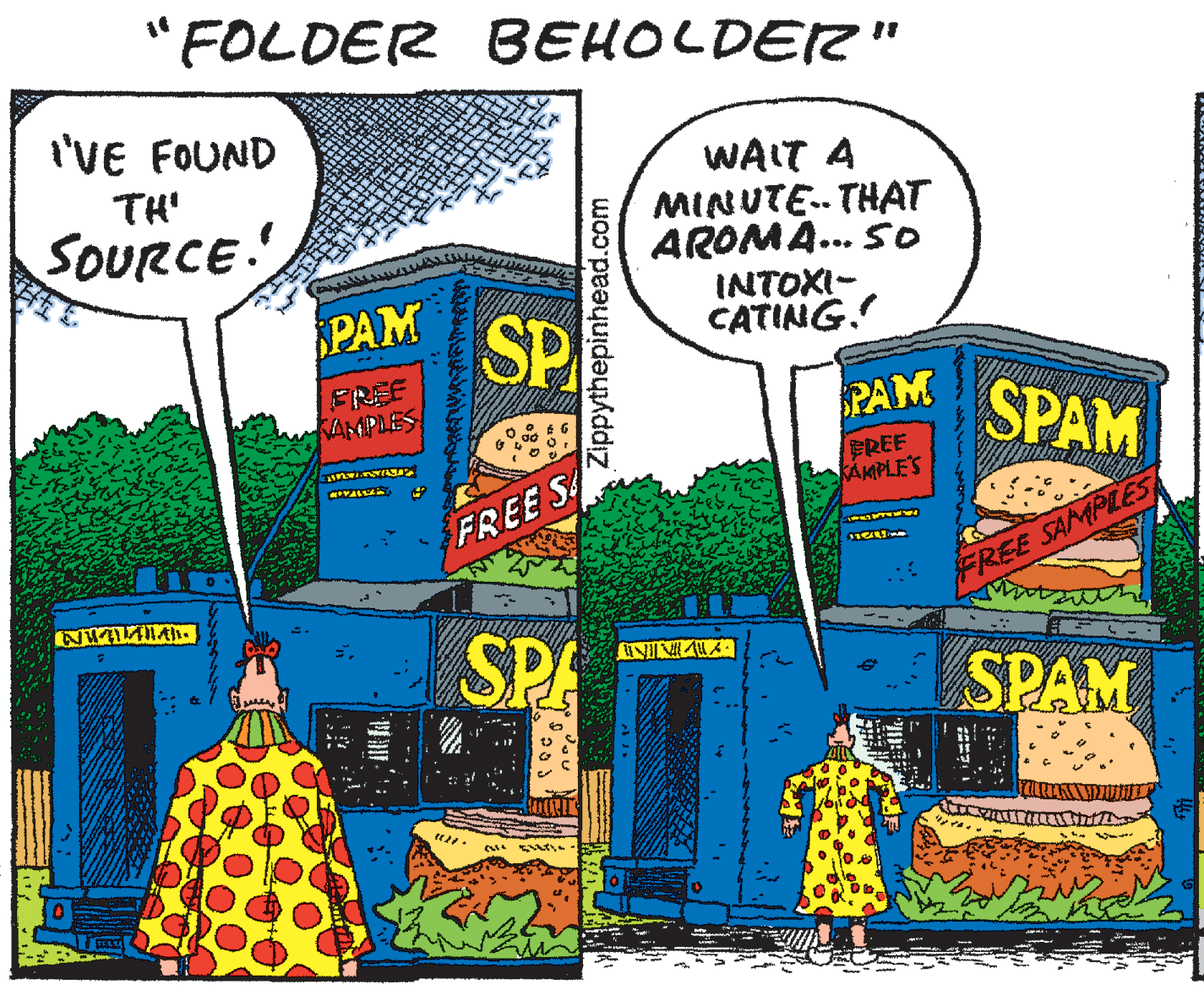 Publication OCR: "FOLDER BEHOLDER" I'VE FOUND WAIT A MINUTE. THAT AROMA... So INTOXI- CATING. TH' SOURCE %B PAM SP BREE KAMPLES PAM SPAM EREF KAMPLE'S FREE SA FREE SAMPLES SPA SPAM Zippythepinhead.com "FOLDER BEHOLDER" I'VE FOUND WAIT A MINUTE. THAT AROMA... So INTOXI- CATING. TH' SOURCE %B PAM SP BREE KAMPLES PAM SPAM EREF KAMPLE'S FREE SA FREE SAMPLES SPA SPAM Zippythepinhead.com
