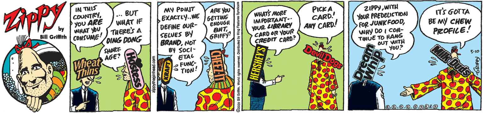Comic book OCR: IN THIS COUNTRYyoU ARE WHAT YOU CONSUME! ... BUT WHAT IF THERE'S A DING DONG MY POINIT EXACTLY.WE DEFINE OUR- SELVES BY BRANDNOT BY Soci- ETAL O FUNG- ARE YOU GETTING ENOUGH BHTGRIFFY WHATS MORE IMPORTANT- YOUR LIBRARY CARD OR YOUR CREDIT CARD? PICK A CARD! ANY CARD! ZIPPYWITH YOUR PREDELICTION FOR JUNKFOODWHY DO I CON- TWUE TO HANG OUT WITH You? IT'S GOTTA BE MY CHEW PROFILE! Bill Griffith SHORT AGE? Wheat Thins Milk Duds - TION! 5-10 IN THIS COUNTRYyoU ARE WHAT YOU CONSUME! ... BUT WHAT IF THERE'S A DING DONG MY POINIT EXACTLY.WE DEFINE OUR- SELVES BY BRANDNOT BY Soci- ETAL O FUNG- ARE YOU GETTING ENOUGH BHTGRIFFY WHATS MORE IMPORTANT- YOUR LIBRARY CARD OR YOUR CREDIT CARD? PICK A CARD! ANY CARD! ZIPPYWITH YOUR PREDELICTION FOR JUNKFOODWHY DO I CON- TWUE TO HANG OUT WITH You? IT'S GOTTA BE MY CHEW PROFILE! Bill Griffith SHORT AGE? Wheat Thins Milk Duds - TION! 5-10