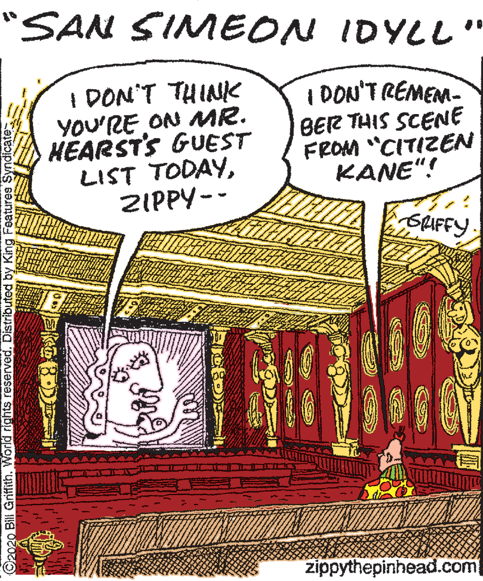Drawing OCR: "SAN SIMEON IDYLL" I DON'T THINIK YOU'RE ON MR. HÉARSTS GUEST LIST TODAYZIPPY-- | DON'T REMEM- BER THIS SCENE FROM "CITIZEN KANE"! SLIFFY zippythepinhead.com ©2020 Bill GriffithWorld rights reserved. Distributed by King Features Syndicate "SAN SIMEON IDYLL" I DON'T THINIK YOU'RE ON MR. HÉARSTS GUEST LIST TODAYZIPPY-- | DON'T REMEM- BER THIS SCENE FROM "CITIZEN KANE"! SLIFFY zippythepinhead.com ©2020 Bill GriffithWorld rights reserved. Distributed by King Features Syndicate