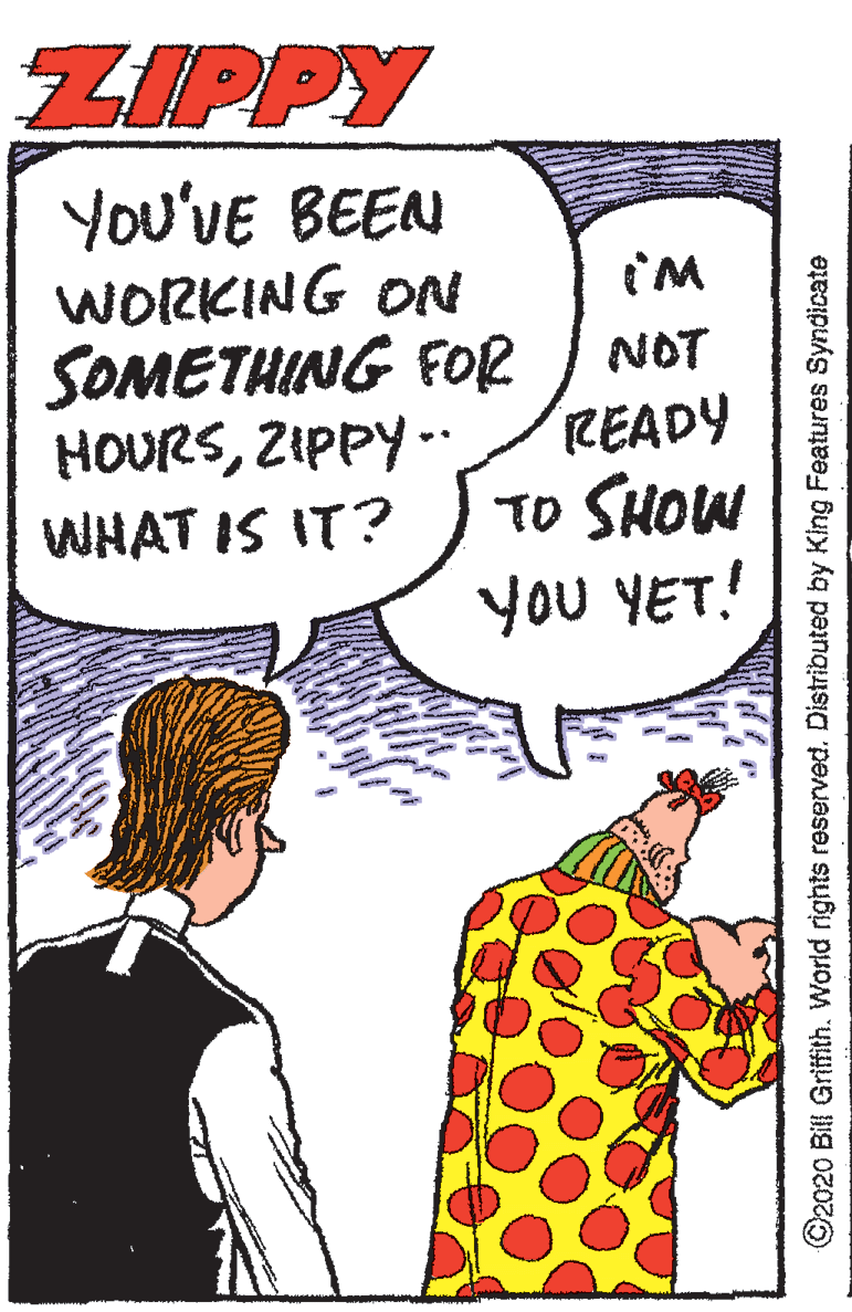 Cartoon OCR: ZIPPY You'VE BEEN WORKING ON SOMETHING FOR HOURSZIPPY -. WHAT IS IT? NOT READY TO SHOW YoU YET! ©2020 Bill Griffith. World rights reserved. Distributed by King Features Syndicate ZIPPY You'VE BEEN WORKING ON SOMETHING FOR HOURSZIPPY -. WHAT IS IT? NOT READY TO SHOW YoU YET! ©2020 Bill Griffith. World rights reserved. Distributed by King Features Syndicate
