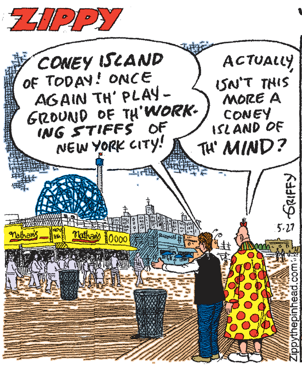 Event OCR: ZIPPY CONEY ISLAND OF TODAY! ONCE AGAIN TH' PLAY- GROUND OF TH'WORK- ING STIFFS OF NEW YORK CITY! ACTUALLYSN'T THIS MORE A CONEY ISL AND OF TH' MIND? Nathas 10000 5.27 athans š GRIFFY Zippythepinhead.com ZIPPY CONEY ISLAND OF TODAY! ONCE AGAIN TH' PLAY- GROUND OF TH'WORK- ING STIFFS OF NEW YORK CITY! ACTUALLYSN'T THIS MORE A CONEY ISL AND OF TH' MIND? Nathas 10000 5.27 athans š GRIFFY Zippythepinhead.com