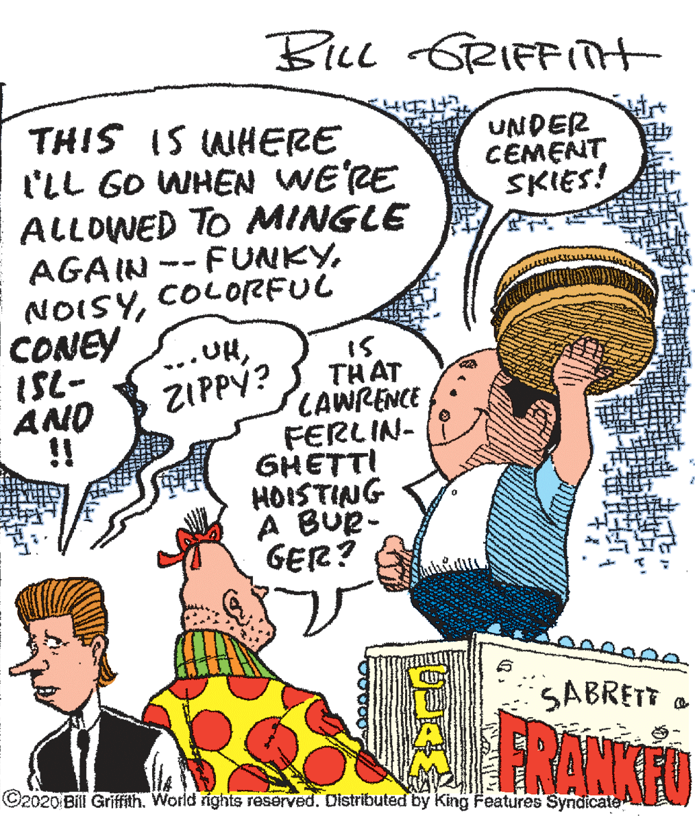 Conversation OCR: BILL GRIFFit THIS IS WHERE l'LL GO WHEN WE'RE ALLOWED TO MINGLE AGAIN -- FUNKYCONEY ISL- AND !! UNDER CEMENT SKIES!COL0RFUC COLORFUL UHZIPPY? THAT LAWRENCE FERLIN- GHETTI HOISTING A BUe- GER? SABRETT ©2020 Bill Griffith. World rights reserved. Cistributed by King Features Syndicate BILL GRIFFit THIS IS WHERE l'LL GO WHEN WE'RE ALLOWED TO MINGLE AGAIN -- FUNKYCONEY ISL- AND !! UNDER CEMENT SKIES!COL0RFUC COLORFUL UHZIPPY? THAT LAWRENCE FERLIN- GHETTI HOISTING A BUe- GER? SABRETT ©2020 Bill Griffith. World rights reserved. Cistributed by King Features Syndicate