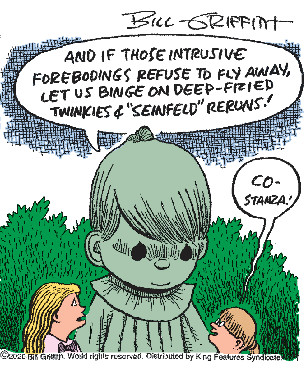 Animated cartoon OCR: Bicc-GRIFFIt AND IF THOSE INTRUSIVE FOREBODINGS REFUSE TO FY AWAYLET US BINGE ON DEEP-FIZIED TWINKIES& "SEINFELD" RERUNS. CO- STANZA. O2020 Bill Griffith. World rights reserved. Distributed by King Features SyndIcate Bicc-GRIFFIt AND IF THOSE INTRUSIVE FOREBODINGS REFUSE TO FY AWAYLET US BINGE ON DEEP-FIZIED TWINKIES& "SEINFELD" RERUNS. CO- STANZA. O2020 Bill Griffith. World rights reserved. Distributed by King Features SyndIcate