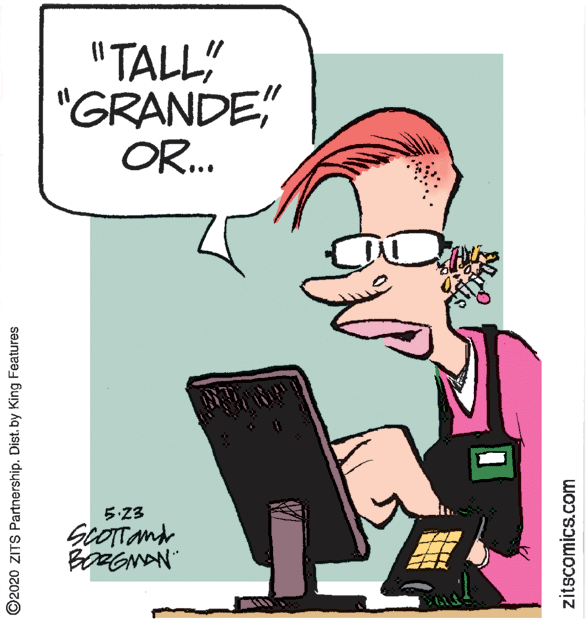 Fictional character OCR: "TALL" "GRANDE" OR.. 5:23 SCOTTand BoRGNAN" ©2020 ZITS Partnership. Dist. by King Features zitscomics.com "TALL" "GRANDE" OR.. 5:23 SCOTTand BoRGNAN" ©2020 ZITS Partnership. Dist. by King Features zitscomics.com