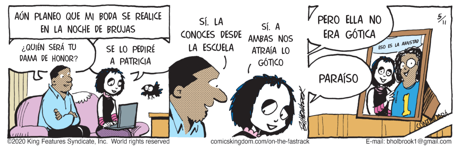 Gesture OCR: AÚN PLANEO QUE MI BODA SE REALICE SÍ. LA PERO ELLA NO EN LA NOCHE DE BRUJAS Sí. A CONOCES DESDE ERA GÓTICA AMBAS NOS ¿QUIÉN SERÁ TU DAMA DE HONOR? SE LO PEDIRÉ A PATRICIA LA ESCUELA ESO ES LA AMSTAD ATRAÍA LO GÓTICO PARAÍSO ©2020 King Features SyndicateInc. World rights reserved comicskingdom.com/on-the-fastrack E-mail: bholbrook1@gmail.com AÚN PLANEO QUE MI BODA SE REALICE SÍ. LA PERO ELLA NO EN LA NOCHE DE BRUJAS Sí. A CONOCES DESDE ERA GÓTICA AMBAS NOS ¿QUIÉN SERÁ TU DAMA DE HONOR? SE LO PEDIRÉ A PATRICIA LA ESCUELA ESO ES LA AMSTAD ATRAÍA LO GÓTICO PARAÍSO ©2020 King Features SyndicateInc. World rights reserved comicskingdom.com/on-the-fastrack E-mail: bholbrook1@gmail.com